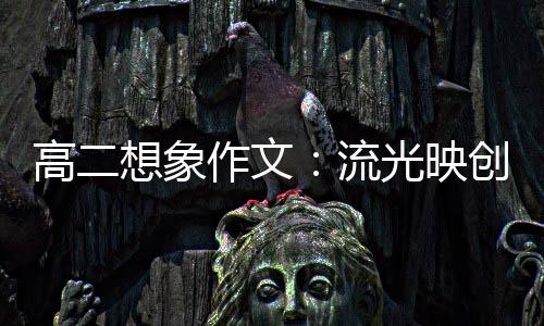 高二想象作文：流光映创新 焰硝耀青年 文流欲上青天揽明月”