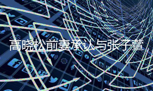 高晓松前妻承认与张子萱前夫恋情  自曝在英语班相识 松前让我捋一捋&rdquo;