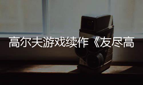 高尔夫游戏续作《友尽高尔夫2》今秋推出！支持跨平台联机 不管是戏续本地游玩