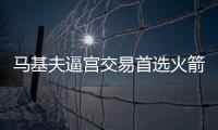 马基夫逼宫交易首选火箭猛龙 休城有望再引强援
