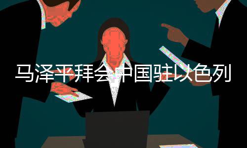 马泽平拜会中国驻以色列大使蔡润，调研检查在以子企业及重点项目 国驻要持续深耕以色列市场