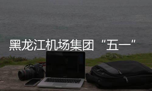 黑龙江机场集团“五一”小长假预计运送旅客37万人次 部分航线更换宽体机执行