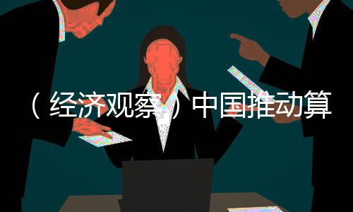 （经济观察）中国推动算力普惠 解中小企业“算力之渴” 不同价格的算力算力产品