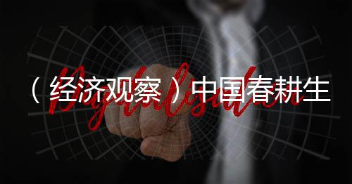 （经济观察）中国春耕生产“蹄疾步稳” 筑牢全年粮食丰收底盘 经济据最新农情调度