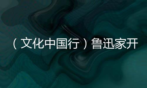 （文化中国行）鲁迅家开“语文课” 忆童趣重温百年经典 鲁迅故居开起“语文课”