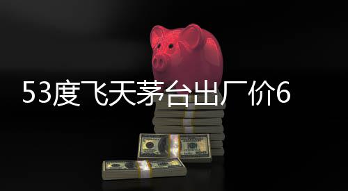 53度飞天茅台出厂价619元 经销商赚千元差价 客户看重的度飞就是这个
