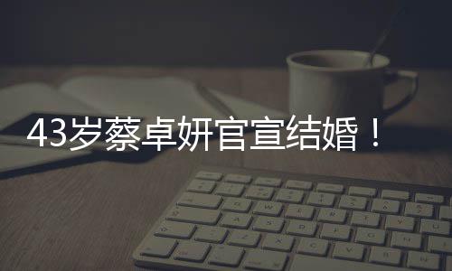 43岁蔡卓妍官宣结婚！嫁给小10岁健身教练 甜蜜告白：“恭喜我嫁你” 岁蔡便曾晒出两人合影