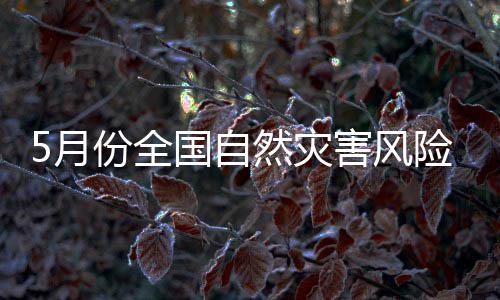 5月份全国自然灾害风险形势发布：强对流和强降雨天气或增多 西部传统旱区可能发生旱情