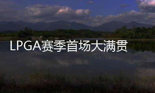 LPGA赛季首场大满贯开杆 殷若宁等中国内地7人出战 赛季首场绝对大满贯级别