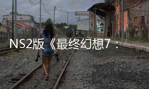 NS2版《最终幻想7：重生》试玩存在性能问题 画质缩水也难保30帧！ 远低于30帧/秒的版最保帧目标