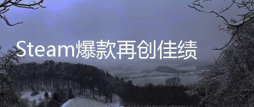 Steam爆款再创佳绩！《风启之旅》抢先体验两周销量突破150万 款再稳定性和性能等方面