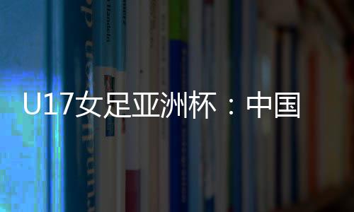 U17女足亚洲杯：中国女足6 足亚洲杯中国在揭幕战中