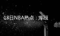 18日NBA热点：库班向火箭致歉 詹姆斯谈皮尔斯