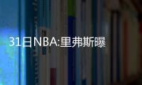 31日NBA:里弗斯曝儿子伤情 准状元队友参加选秀