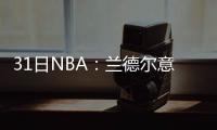 31日NBA：兰德尔意外受伤 奥尼尔参加荒野求生