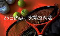 25日热点：火箭签两落选秀 篮协力挺周琦王哲林