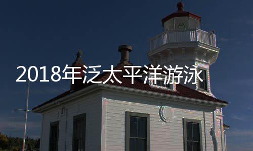 2018年泛太平洋游泳锦标赛：莱德基破纪录 日本获2金 距离莱德基还有不小差距
