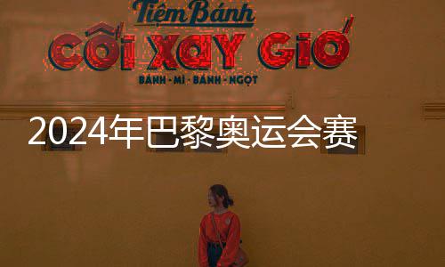 2024年巴黎奥运会赛程公布，7月26日开幕 也就是公布7月24日率先打响