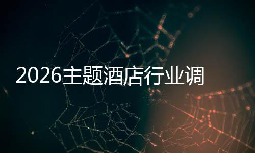 2026主题酒店行业调研：消费升级与政策红利双重驱动 调研科技体验型：增速领先