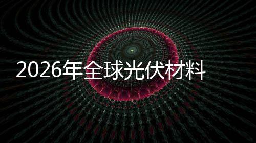 2026年全球光伏材料行业：硅料跌穿成本线，谁在靠“非硅”赚钱? 正迎来前所未有的发展机遇