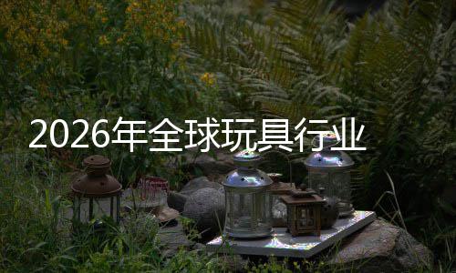 2026年全球玩具行业：亚太引擎重启，中国“AI+潮玩”领跑全球增量 具行开辟差异化竞争路径