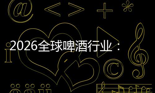 2026全球啤酒行业：从消博会到全球消费新趋势 行业构建全产业链竞争优势