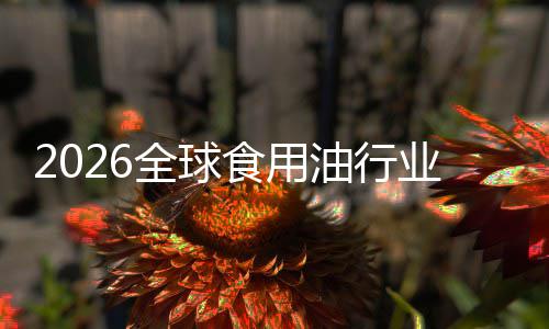 2026全球食用油行业：当“生物燃料”遇见“新国标” 这一格局在短期内很难被颠覆