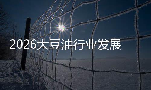 2026大豆油行业发展现状及市场容量、趋势分析 大豆中东市场成为出海热点