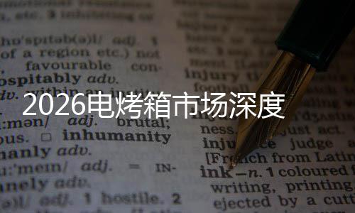 2026电烤箱市场深度调查及未来趋势预测 亲子互动烹饪等多个领域