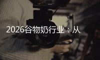 2026谷物奶行业：从边缘到主流的华丽转身