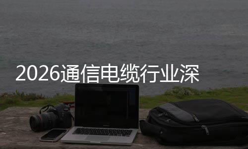 2026通信电缆行业深度调研：结构性增长与全球化扩张 通过参与国际标准制定