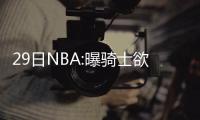29日NBA:曝骑士欲追卡尔德隆 字母哥热身赛发威