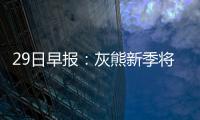 29日早报：灰熊新季将轮休小加 恩比德隔扣队友